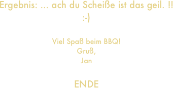 Ergebnis: ... ach du Scheiße ist das geil. !!
:-)

Viel Spaß beim BBQ!
Gruß,
Jan

ENDE